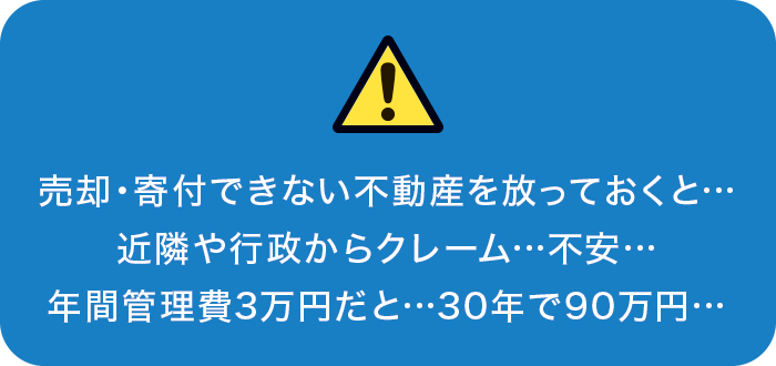 売却・寄付できない不動産を放っておくと…近隣や行政からクレーム…不安…年間管理費3万円だと…30年で90万円… 売却・寄付できない不動産を放っておくと…近隣や行政からクレーム…不安…年間管理費3万円だと…30年で90万円…