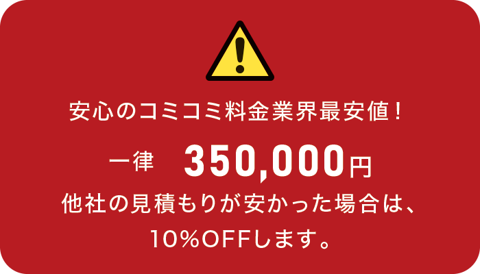 安心のコミコミ料金 業界最安値! 一律 350,000円 安心のコミコミ料金 業界最安値! 一律 350,000円