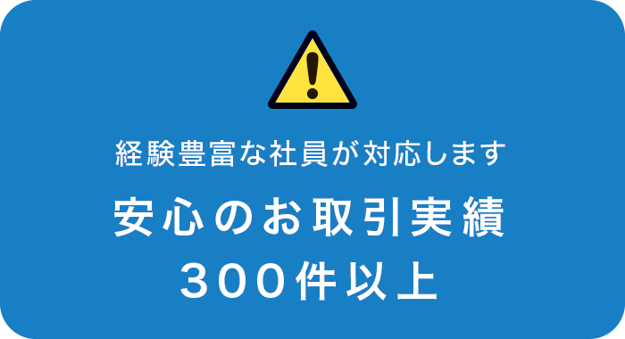 経験豊富な社員が対応します 安心のお取引実績 300件以上 経験豊富な社員が対応します 安心のお取引実績 300件以上